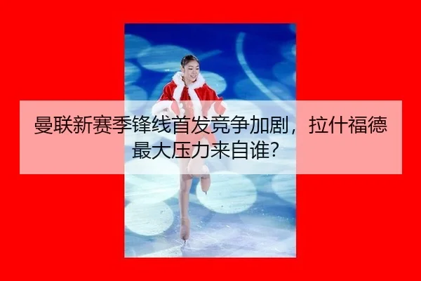曼联新赛季锋线首发竞争加剧，拉什福德最大压力来自谁？