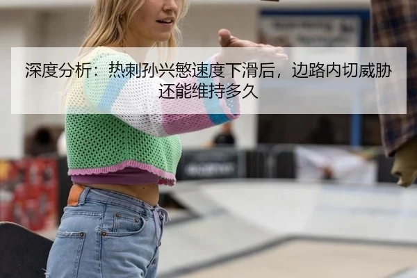 深度分析：热刺孙兴慜速度下滑后，边路内切威胁还能维持多久
